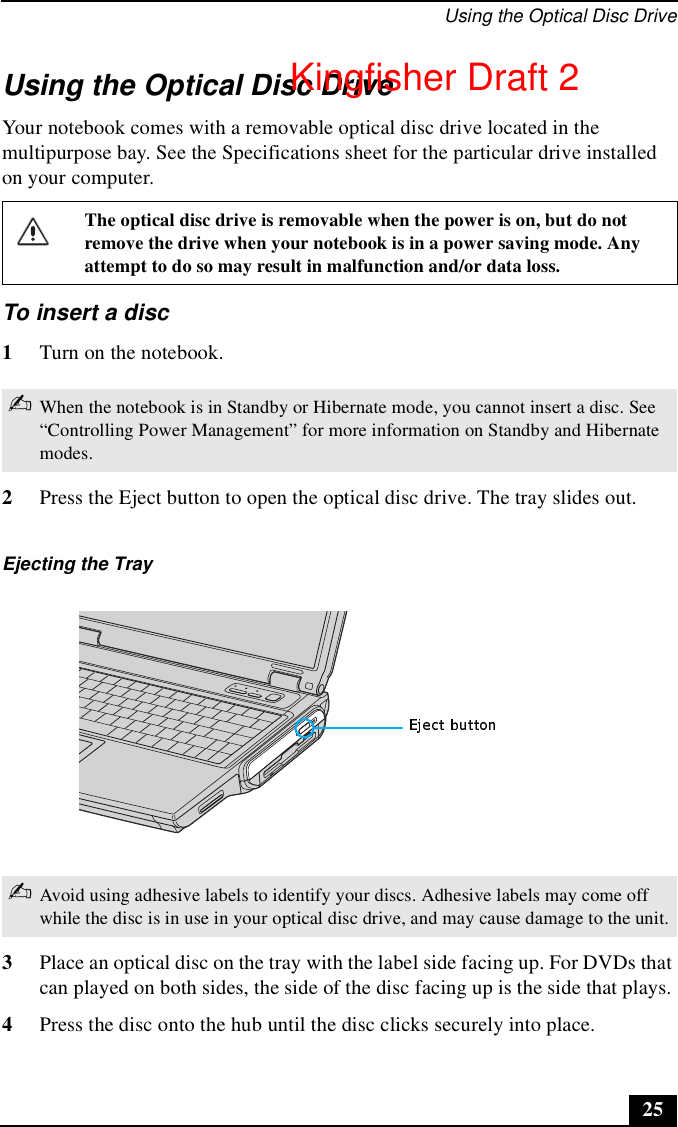 Using the Optical Disc Drive25Using the Optical Disc DriveYour notebook comes with a removable optical disc drive located in the multipurpose bay. See the Specifications sheet for the particular drive installed on your computer.  To insert a disc1Turn on the notebook.2Press the Eject button to open the optical disc drive. The tray slides out. 3Place an optical disc on the tray with the label side facing up. For DVDs that can played on both sides, the side of the disc facing up is the side that plays. 4Press the disc onto the hub until the disc clicks securely into place.The optical disc drive is removable when the power is on, but do not remove the drive when your notebook is in a power saving mode. Any attempt to do so may result in malfunction and/or data loss.✍When the notebook is in Standby or Hibernate mode, you cannot insert a disc. See “Controlling Power Management” for more information on Standby and Hibernate modes.Ejecting the Tray✍Avoid using adhesive labels to identify your discs. Adhesive labels may come off while the disc is in use in your optical disc drive, and may cause damage to the unit.Kingfisher Draft 2