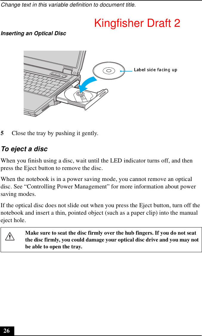 Change text in this variable definition to document title.265Close the tray by pushing it gently.To eject a discWhen you finish using a disc, wait until the LED indicator turns off, and then press the Eject button to remove the disc.When the notebook is in a power saving mode, you cannot remove an optical disc. See “Controlling Power Management” for more information about power saving modes.If the optical disc does not slide out when you press the Eject button, turn off the notebook and insert a thin, pointed object (such as a paper clip) into the manual eject hole.Inserting an Optical DiscMake sure to seat the disc firmly over the hub fingers. If you do not seat the disc firmly, you could damage your optical disc drive and you may not be able to open the tray.Kingfisher Draft 2