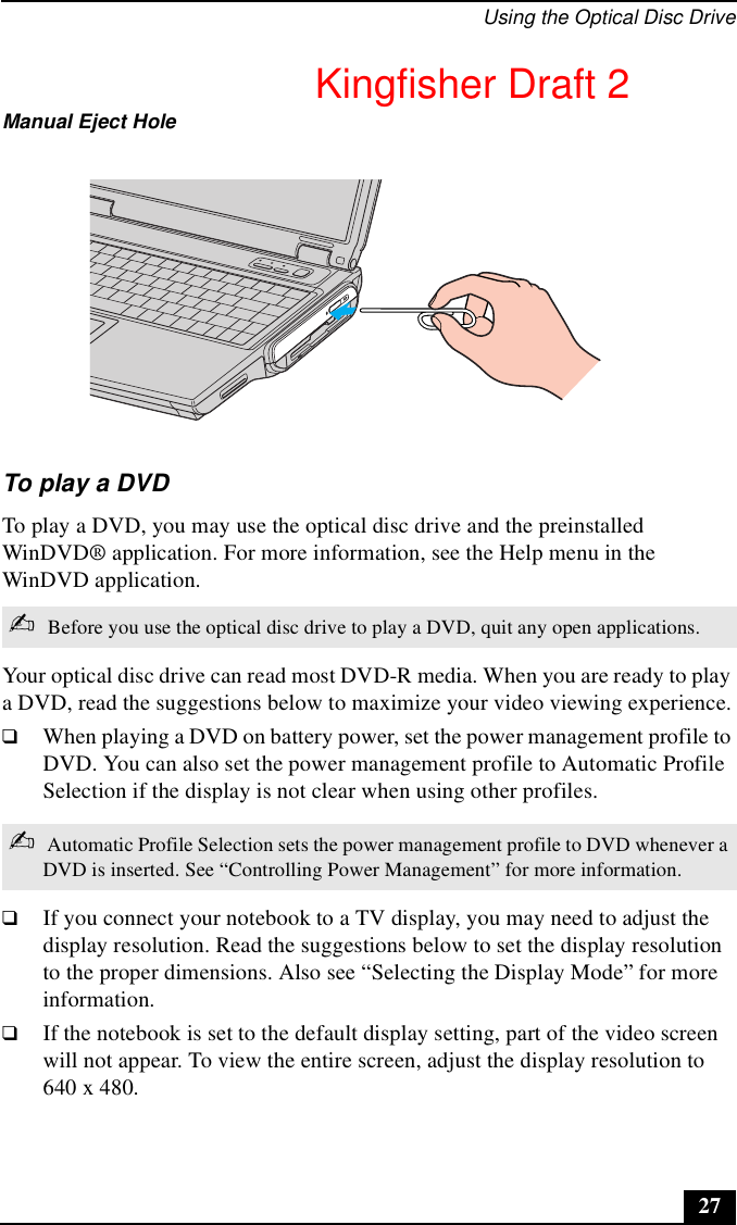 Using the Optical Disc Drive27To play a DVDTo play a DVD, you may use the optical disc drive and the preinstalled WinDVD® application. For more information, see the Help menu in the WinDVD application.Your optical disc drive can read most DVD-R media. When you are ready to play a DVD, read the suggestions below to maximize your video viewing experience.❑When playing a DVD on battery power, set the power management profile to DVD. You can also set the power management profile to Automatic Profile Selection if the display is not clear when using other profiles.❑If you connect your notebook to a TV display, you may need to adjust the display resolution. Read the suggestions below to set the display resolution to the proper dimensions. Also see “Selecting the Display Mode” for more information.❑If the notebook is set to the default display setting, part of the video screen will not appear. To view the entire screen, adjust the display resolution to 640 x 480.Manual Eject Hole✍ Before you use the optical disc drive to play a DVD, quit any open applications.✍ Automatic Profile Selection sets the power management profile to DVD whenever a DVD is inserted. See “Controlling Power Management” for more information.Kingfisher Draft 2