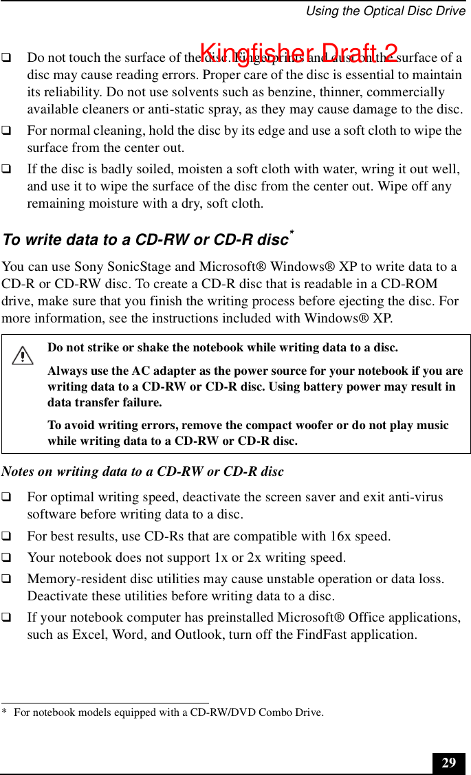 Using the Optical Disc Drive29❑Do not touch the surface of the disc. Fingerprints and dust on the surface of a disc may cause reading errors. Proper care of the disc is essential to maintain its reliability. Do not use solvents such as benzine, thinner, commercially available cleaners or anti-static spray, as they may cause damage to the disc.❑For normal cleaning, hold the disc by its edge and use a soft cloth to wipe the surface from the center out.❑If the disc is badly soiled, moisten a soft cloth with water, wring it out well, and use it to wipe the surface of the disc from the center out. Wipe off any remaining moisture with a dry, soft cloth.To write data to a CD-RW or CD-R disc*You can use Sony SonicStage and Microsoft® Windows® XP to write data to a CD-R or CD-RW disc. To create a CD-R disc that is readable in a CD-ROM drive, make sure that you finish the writing process before ejecting the disc. For more information, see the instructions included with Windows® XP.Notes on writing data to a CD-RW or CD-R disc❑For optimal writing speed, deactivate the screen saver and exit anti-virus software before writing data to a disc.❑For best results, use CD-Rs that are compatible with 16x speed.❑Your notebook does not support 1x or 2x writing speed. ❑Memory-resident disc utilities may cause unstable operation or data loss. Deactivate these utilities before writing data to a disc.❑If your notebook computer has preinstalled Microsoft® Office applications, such as Excel, Word, and Outlook, turn off the FindFast application.* For notebook models equipped with a CD-RW/DVD Combo Drive. Do not strike or shake the notebook while writing data to a disc.Always use the AC adapter as the power source for your notebook if you are writing data to a CD-RW or CD-R disc. Using battery power may result in data transfer failure.To avoid writing errors, remove the compact woofer or do not play music while writing data to a CD-RW or CD-R disc.Kingfisher Draft 2