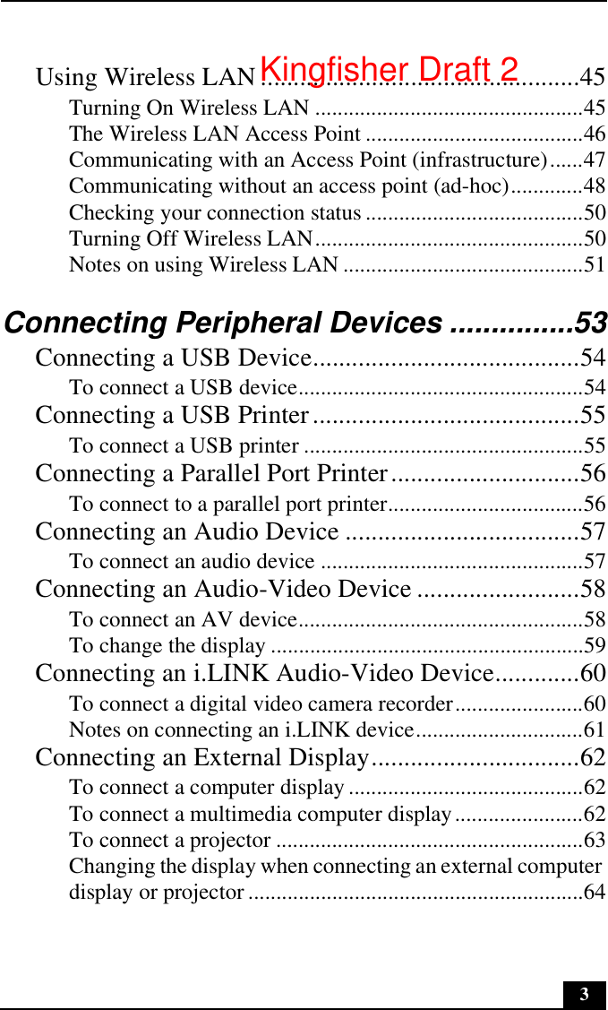 3Using Wireless LAN .................................................45Turning On Wireless LAN ................................................45The Wireless LAN Access Point .......................................46Communicating with an Access Point (infrastructure)......47Communicating without an access point (ad-hoc).............48Checking your connection status .......................................50Turning Off Wireless LAN................................................50Notes on using Wireless LAN ...........................................51Connecting Peripheral Devices ...............53Connecting a USB Device.........................................54To connect a USB device...................................................54Connecting a USB Printer.........................................55To connect a USB printer ..................................................55Connecting a Parallel Port Printer.............................56To connect to a parallel port printer...................................56Connecting an Audio Device ....................................57To connect an audio device ...............................................57Connecting an Audio-Video Device .........................58To connect an AV device...................................................58To change the display ........................................................59Connecting an i.LINK Audio-Video Device.............60To connect a digital video camera recorder.......................60Notes on connecting an i.LINK device..............................61Connecting an External Display................................62To connect a computer display ..........................................62To connect a multimedia computer display.......................62To connect a projector .......................................................63Changing the display when connecting an external computer display or projector ............................................................64Kingfisher Draft 2