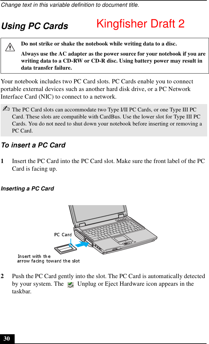 Change text in this variable definition to document title.30Using PC CardsYour notebook includes two PC Card slots. PC Cards enable you to connect portable external devices such as another hard disk drive, or a PC Network Interface Card (NIC) to connect to a network.To insert a PC Card1Insert the PC Card into the PC Card slot. Make sure the front label of the PC Card is facing up.2Push the PC Card gently into the slot. The PC Card is automatically detected by your system. The   Unplug or Eject Hardware icon appears in the taskbar.Do not strike or shake the notebook while writing data to a disc.Always use the AC adapter as the power source for your notebook if you are writing data to a CD-RW or CD-R disc. Using battery power may result in data transfer failure.✍The PC Card slots can accommodate two Type I/II PC Cards, or one Type III PC Card. These slots are compatible with CardBus. Use the lower slot for Type III PC Cards. You do not need to shut down your notebook before inserting or removing a PC Card.Inserting a PC CardKingfisher Draft 2