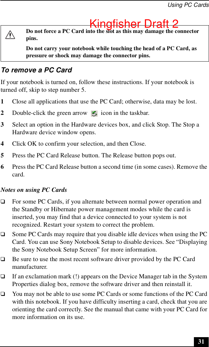Using PC Cards31To remove a PC CardIf your notebook is turned on, follow these instructions. If your notebook is turned off, skip to step number 5.1Close all applications that use the PC Card; otherwise, data may be lost.2Double-click the green arrow   icon in the taskbar. 3Select an option in the Hardware devices box, and click Stop. The Stop a Hardware device window opens.4Click OK to confirm your selection, and then Close.5Press the PC Card Release button. The Release button pops out.6Press the PC Card Release button a second time (in some cases). Remove the card.Notes on using PC Cards❑For some PC Cards, if you alternate between normal power operation and the Standby or Hibernate power management modes while the card is inserted, you may find that a device connected to your system is not recognized. Restart your system to correct the problem.❑Some PC Cards may require that you disable idle devices when using the PC Card. You can use Sony Notebook Setup to disable devices. See “Displaying the Sony Notebook Setup Screen” for more information.❑Be sure to use the most recent software driver provided by the PC Card manufacturer.❑If an exclamation mark (!) appears on the Device Manager tab in the System Properties dialog box, remove the software driver and then reinstall it.❑You may not be able to use some PC Cards or some functions of the PC Card with this notebook. If you have difficulty inserting a card, check that you are orienting the card correctly. See the manual that came with your PC Card for more information on its use. Do not force a PC Card into the slot as this may damage the connector pins. Do not carry your notebook while touching the head of a PC Card, as pressure or shock may damage the connector pins.Kingfisher Draft 2