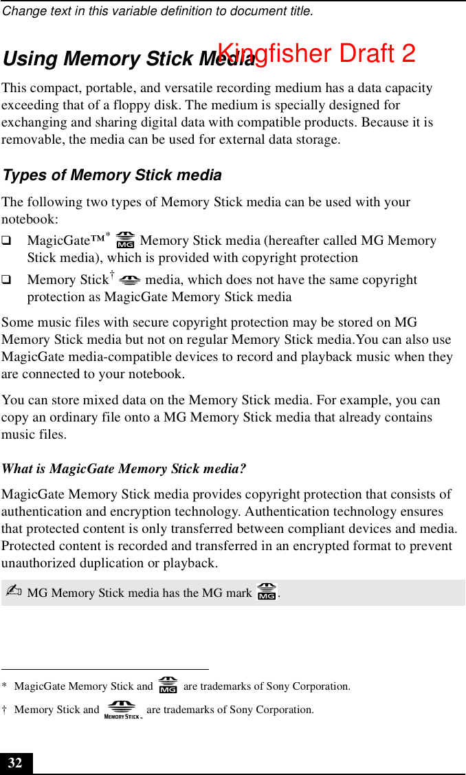 Change text in this variable definition to document title.32Using Memory Stick MediaThis compact, portable, and versatile recording medium has a data capacity exceeding that of a floppy disk. The medium is specially designed for exchanging and sharing digital data with compatible products. Because it is removable, the media can be used for external data storage. Types of Memory Stick mediaThe following two types of Memory Stick media can be used with your notebook:❑MagicGate™*   Memory Stick media (hereafter called MG Memory Stick media), which is provided with copyright protection❑Memory Stick†  media, which does not have the same copyright protection as MagicGate Memory Stick mediaSome music files with secure copyright protection may be stored on MG Memory Stick media but not on regular Memory Stick media.You can also use MagicGate media-compatible devices to record and playback music when they are connected to your notebook.You can store mixed data on the Memory Stick media. For example, you can copy an ordinary file onto a MG Memory Stick media that already contains music files.What is MagicGate Memory Stick media?MagicGate Memory Stick media provides copyright protection that consists of authentication and encryption technology. Authentication technology ensures that protected content is only transferred between compliant devices and media. Protected content is recorded and transferred in an encrypted format to prevent unauthorized duplication or playback.* MagicGate Memory Stick and   are trademarks of Sony Corporation.† Memory Stick and   are trademarks of Sony Corporation.✍MG Memory Stick media has the MG mark  .Kingfisher Draft 2