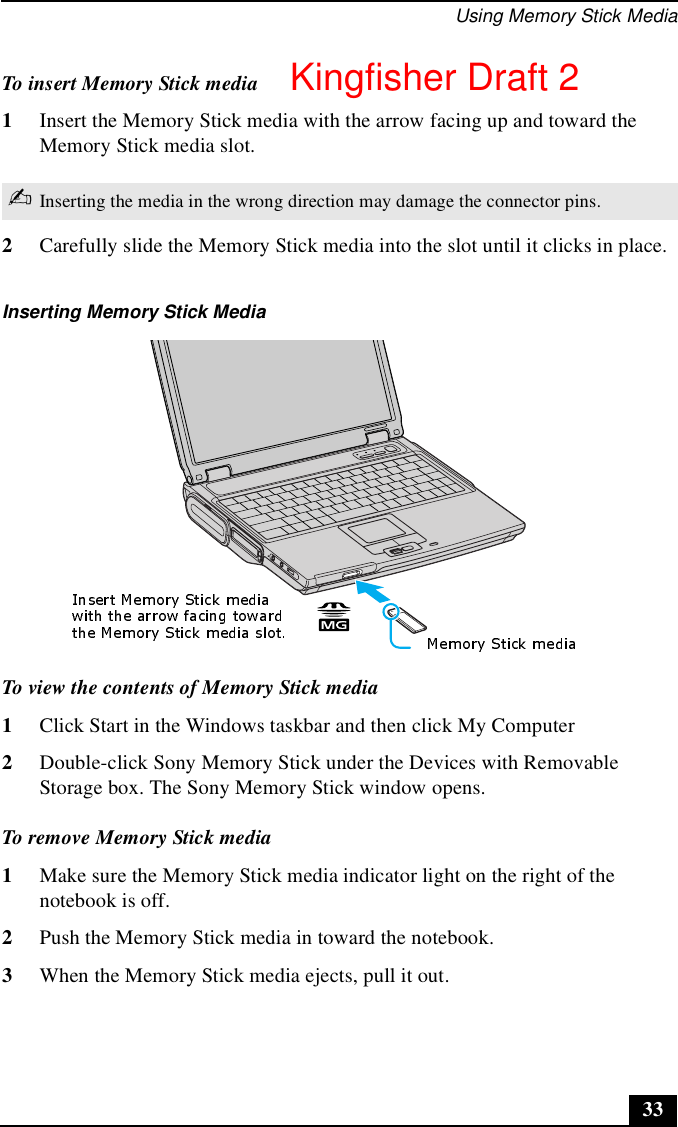 Using Memory Stick Media33To insert Memory Stick media1Insert the Memory Stick media with the arrow facing up and toward the Memory Stick media slot.2Carefully slide the Memory Stick media into the slot until it clicks in place.To view the contents of Memory Stick media1Click Start in the Windows taskbar and then click My Computer2Double-click Sony Memory Stick under the Devices with Removable Storage box. The Sony Memory Stick window opens.To remove Memory Stick media1Make sure the Memory Stick media indicator light on the right of the notebook is off. 2Push the Memory Stick media in toward the notebook. 3When the Memory Stick media ejects, pull it out.✍Inserting the media in the wrong direction may damage the connector pins.Inserting Memory Stick MediaKingfisher Draft 2