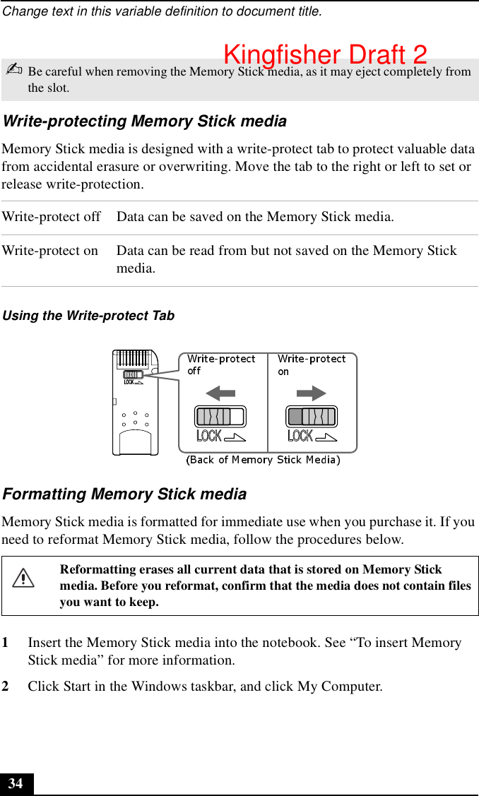 Change text in this variable definition to document title.34Write-protecting Memory Stick mediaMemory Stick media is designed with a write-protect tab to protect valuable data from accidental erasure or overwriting. Move the tab to the right or left to set or release write-protection.Formatting Memory Stick mediaMemory Stick media is formatted for immediate use when you purchase it. If you need to reformat Memory Stick media, follow the procedures below.1Insert the Memory Stick media into the notebook. See “To insert Memory Stick media” for more information.2Click Start in the Windows taskbar, and click My Computer.✍Be careful when removing the Memory Stick media, as it may eject completely from the slot.Write-protect off Data can be saved on the Memory Stick media.Write-protect on Data can be read from but not saved on the Memory Stick media.Using the Write-protect TabReformatting erases all current data that is stored on Memory Stick media. Before you reformat, confirm that the media does not contain files you want to keep.LOCKLOCK LOCKKingfisher Draft 2