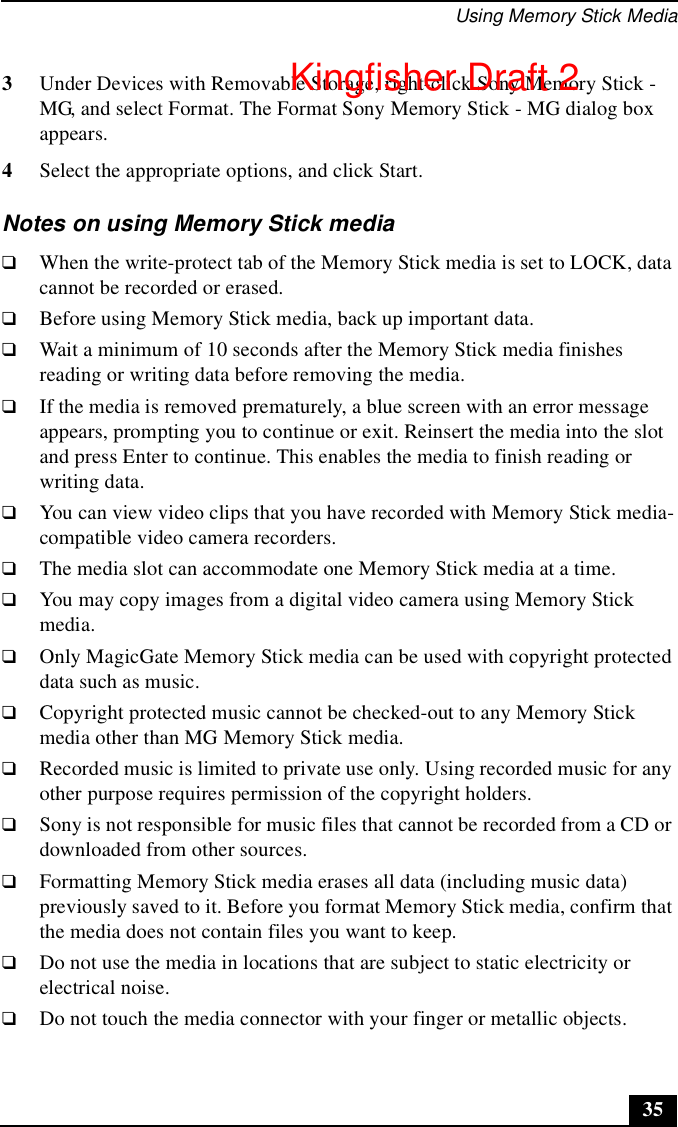 Using Memory Stick Media353Under Devices with Removable Storage, right-click Sony Memory Stick - MG, and select Format. The Format Sony Memory Stick - MG dialog box appears. 4Select the appropriate options, and click Start.Notes on using Memory Stick media❑When the write-protect tab of the Memory Stick media is set to LOCK, data cannot be recorded or erased.❑Before using Memory Stick media, back up important data.❑Wait a minimum of 10 seconds after the Memory Stick media finishes reading or writing data before removing the media.❑If the media is removed prematurely, a blue screen with an error message appears, prompting you to continue or exit. Reinsert the media into the slot and press Enter to continue. This enables the media to finish reading or writing data.❑You can view video clips that you have recorded with Memory Stick media-compatible video camera recorders.❑The media slot can accommodate one Memory Stick media at a time.❑You may copy images from a digital video camera using Memory Stick media.❑Only MagicGate Memory Stick media can be used with copyright protected data such as music.❑Copyright protected music cannot be checked-out to any Memory Stick media other than MG Memory Stick media.❑Recorded music is limited to private use only. Using recorded music for any other purpose requires permission of the copyright holders.❑Sony is not responsible for music files that cannot be recorded from a CD or downloaded from other sources.❑Formatting Memory Stick media erases all data (including music data) previously saved to it. Before you format Memory Stick media, confirm that the media does not contain files you want to keep.❑Do not use the media in locations that are subject to static electricity or electrical noise.❑Do not touch the media connector with your finger or metallic objects.Kingfisher Draft 2