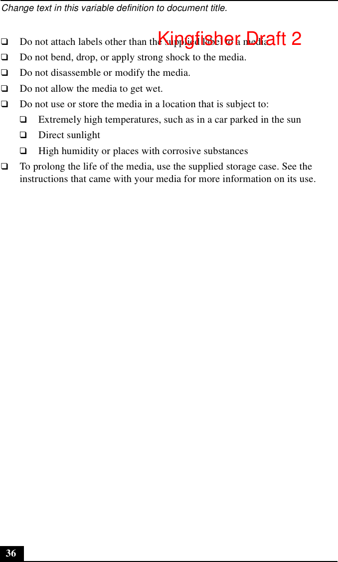 Change text in this variable definition to document title.36❑Do not attach labels other than the supplied label to a media.❑Do not bend, drop, or apply strong shock to the media.❑Do not disassemble or modify the media.❑Do not allow the media to get wet.❑Do not use or store the media in a location that is subject to:❑Extremely high temperatures, such as in a car parked in the sun❑Direct sunlight❑High humidity or places with corrosive substances❑To prolong the life of the media, use the supplied storage case. See the instructions that came with your media for more information on its use.Kingfisher Draft 2