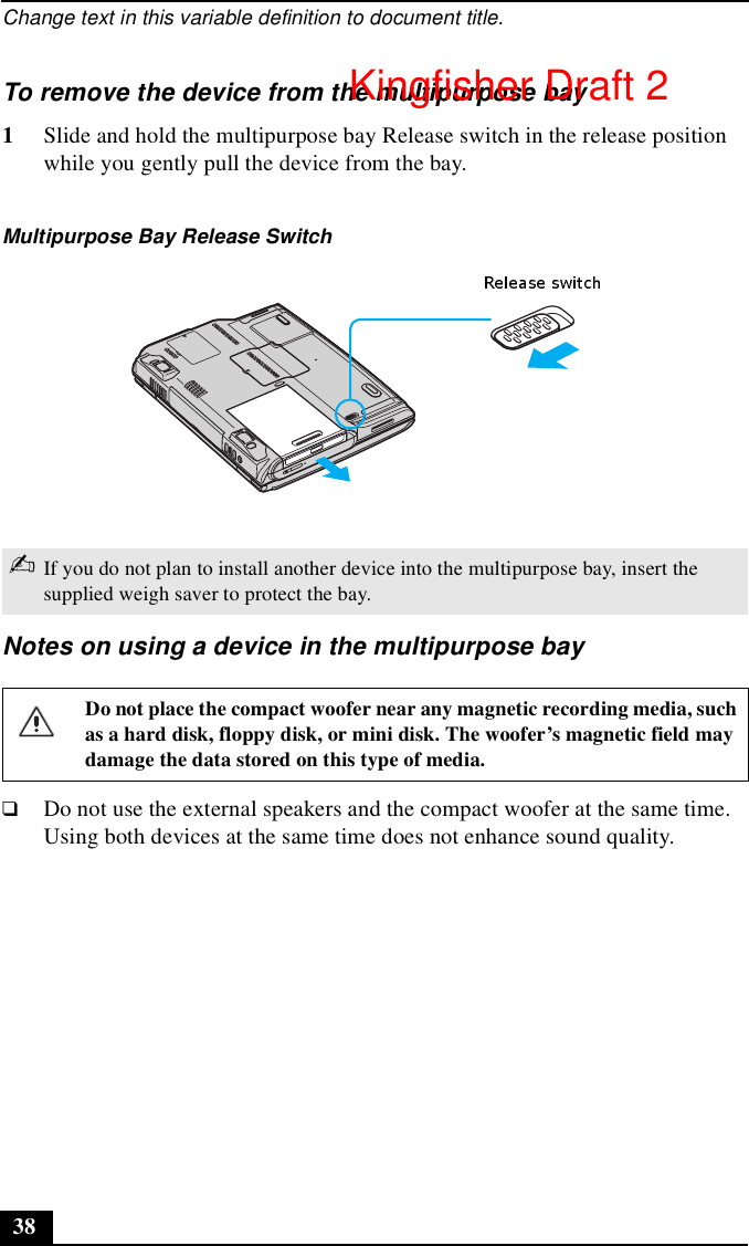 Change text in this variable definition to document title.38To remove the device from the multipurpose bay1Slide and hold the multipurpose bay Release switch in the release position while you gently pull the device from the bay.Notes on using a device in the multipurpose bay❑Do not use the external speakers and the compact woofer at the same time. Using both devices at the same time does not enhance sound quality.Multipurpose Bay Release Switch✍If you do not plan to install another device into the multipurpose bay, insert the supplied weigh saver to protect the bay.Do not place the compact woofer near any magnetic recording media, such as a hard disk, floppy disk, or mini disk. The woofer’s magnetic field may damage the data stored on this type of media.Kingfisher Draft 2