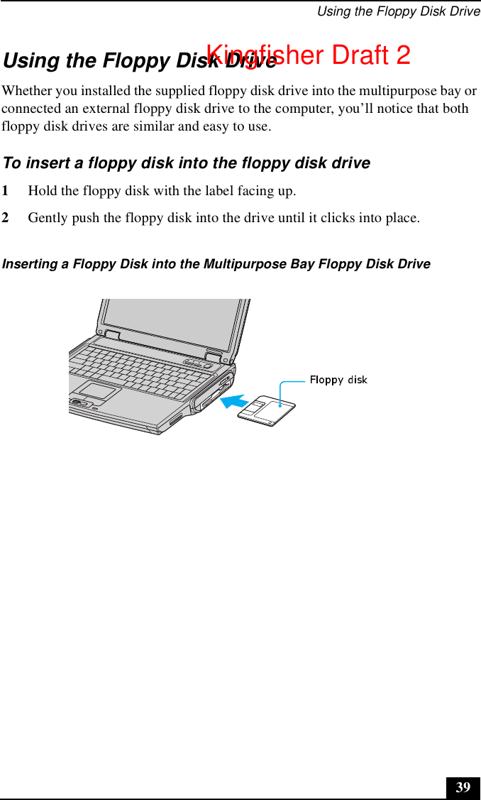 Using the Floppy Disk Drive39Using the Floppy Disk DriveWhether you installed the supplied floppy disk drive into the multipurpose bay or connected an external floppy disk drive to the computer, you’ll notice that both floppy disk drives are similar and easy to use.To insert a floppy disk into the floppy disk drive1Hold the floppy disk with the label facing up.2Gently push the floppy disk into the drive until it clicks into place.Inserting a Floppy Disk into the Multipurpose Bay Floppy Disk DriveKingfisher Draft 2