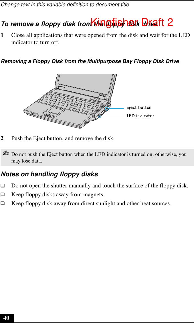 Change text in this variable definition to document title.40To remove a floppy disk from the floppy disk drive1Close all applications that were opened from the disk and wait for the LED indicator to turn off.2Push the Eject button, and remove the disk.Notes on handling floppy disks❑Do not open the shutter manually and touch the surface of the floppy disk.❑Keep floppy disks away from magnets.❑Keep floppy disk away from direct sunlight and other heat sources.Removing a Floppy Disk from the Multipurpose Bay Floppy Disk Drive✍Do not push the Eject button when the LED indicator is turned on; otherwise, you may lose data.Kingfisher Draft 2