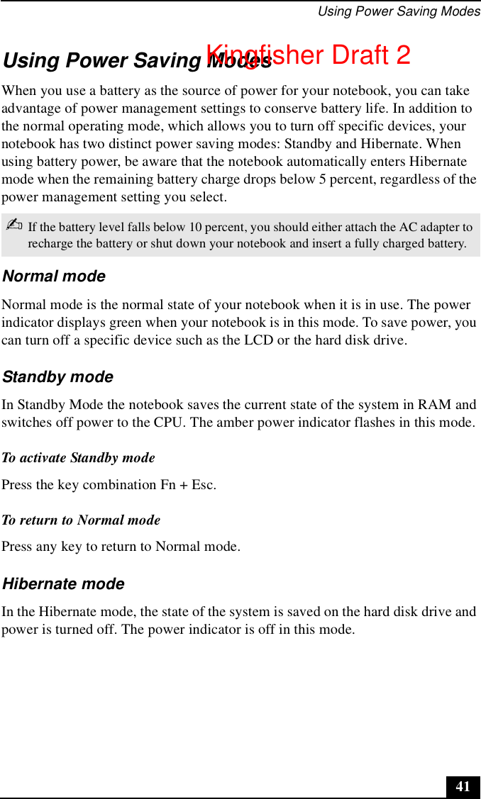 Using Power Saving Modes41Using Power Saving ModesWhen you use a battery as the source of power for your notebook, you can take advantage of power management settings to conserve battery life. In addition to the normal operating mode, which allows you to turn off specific devices, your notebook has two distinct power saving modes: Standby and Hibernate. When using battery power, be aware that the notebook automatically enters Hibernate mode when the remaining battery charge drops below 5 percent, regardless of the power management setting you select.Normal modeNormal mode is the normal state of your notebook when it is in use. The power indicator displays green when your notebook is in this mode. To save power, you can turn off a specific device such as the LCD or the hard disk drive.Standby modeIn Standby Mode the notebook saves the current state of the system in RAM and switches off power to the CPU. The amber power indicator flashes in this mode.To activate Standby modePress the key combination Fn + Esc.To return to Normal modePress any key to return to Normal mode.Hibernate modeIn the Hibernate mode, the state of the system is saved on the hard disk drive and power is turned off. The power indicator is off in this mode. ✍If the battery level falls below 10 percent, you should either attach the AC adapter to recharge the battery or shut down your notebook and insert a fully charged battery.Kingfisher Draft 2