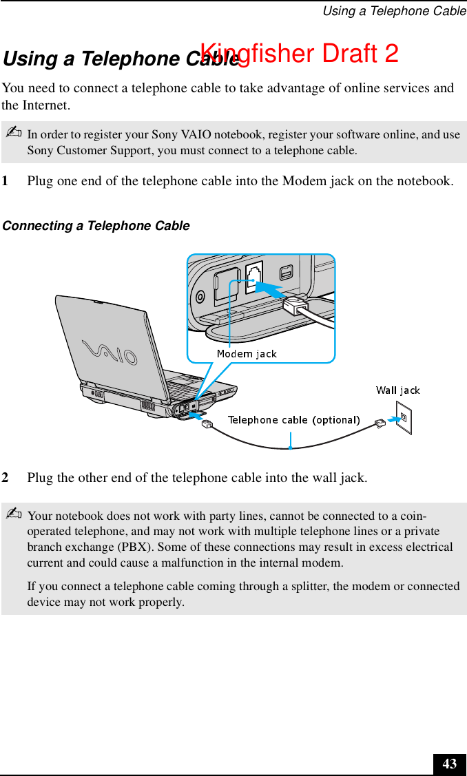Using a Telephone Cable43Using a Telephone CableYou need to connect a telephone cable to take advantage of online services and the Internet. 1Plug one end of the telephone cable into the Modem jack on the notebook.2Plug the other end of the telephone cable into the wall jack.✍In order to register your Sony VAIO notebook, register your software online, and use Sony Customer Support, you must connect to a telephone cable.Connecting a Telephone Cable✍Your notebook does not work with party lines, cannot be connected to a coin-operated telephone, and may not work with multiple telephone lines or a private branch exchange (PBX). Some of these connections may result in excess electrical current and could cause a malfunction in the internal modem.If you connect a telephone cable coming through a splitter, the modem or connected device may not work properly.Kingfisher Draft 2