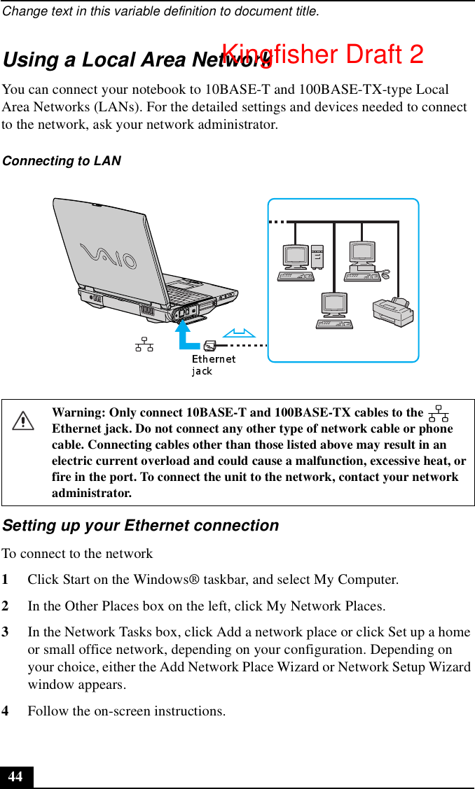 Change text in this variable definition to document title.44Using a Local Area NetworkYou can connect your notebook to 10BASE-T and 100BASE-TX-type Local Area Networks (LANs). For the detailed settings and devices needed to connect to the network, ask your network administrator.Setting up your Ethernet connectionTo connect to the network1Click Start on the Windows® taskbar, and select My Computer. 2In the Other Places box on the left, click My Network Places.3In the Network Tasks box, click Add a network place or click Set up a home or small office network, depending on your configuration. Depending on your choice, either the Add Network Place Wizard or Network Setup Wizard window appears.4Follow the on-screen instructions.Connecting to LANWarning: Only connect 10BASE-T and 100BASE-TX cables to the   Ethernet jack. Do not connect any other type of network cable or phone cable. Connecting cables other than those listed above may result in an electric current overload and could cause a malfunction, excessive heat, or fire in the port. To connect the unit to the network, contact your network administrator.Kingfisher Draft 2