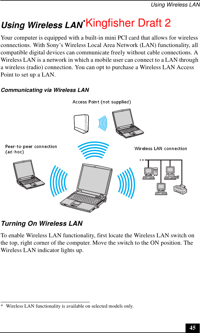 Using Wireless LAN45Using Wireless LAN*Your computer is equipped with a built-in mini PCI card that allows for wireless connections. With Sony’s Wireless Local Area Network (LAN) functionality, all compatible digital devices can communicate freely without cable connections. A Wireless LAN is a network in which a mobile user can connect to a LAN through a wireless (radio) connection. You can opt to purchase a Wireless LAN Access Point to set up a LAN.Turning On Wireless LAN To enable Wireless LAN functionality, first locate the Wireless LAN switch on the top, right corner of the computer. Move the switch to the ON position. The Wireless LAN indicator lights up.* Wireless LAN functionality is available on selected models only.Communicating via Wireless LANKingfisher Draft 2