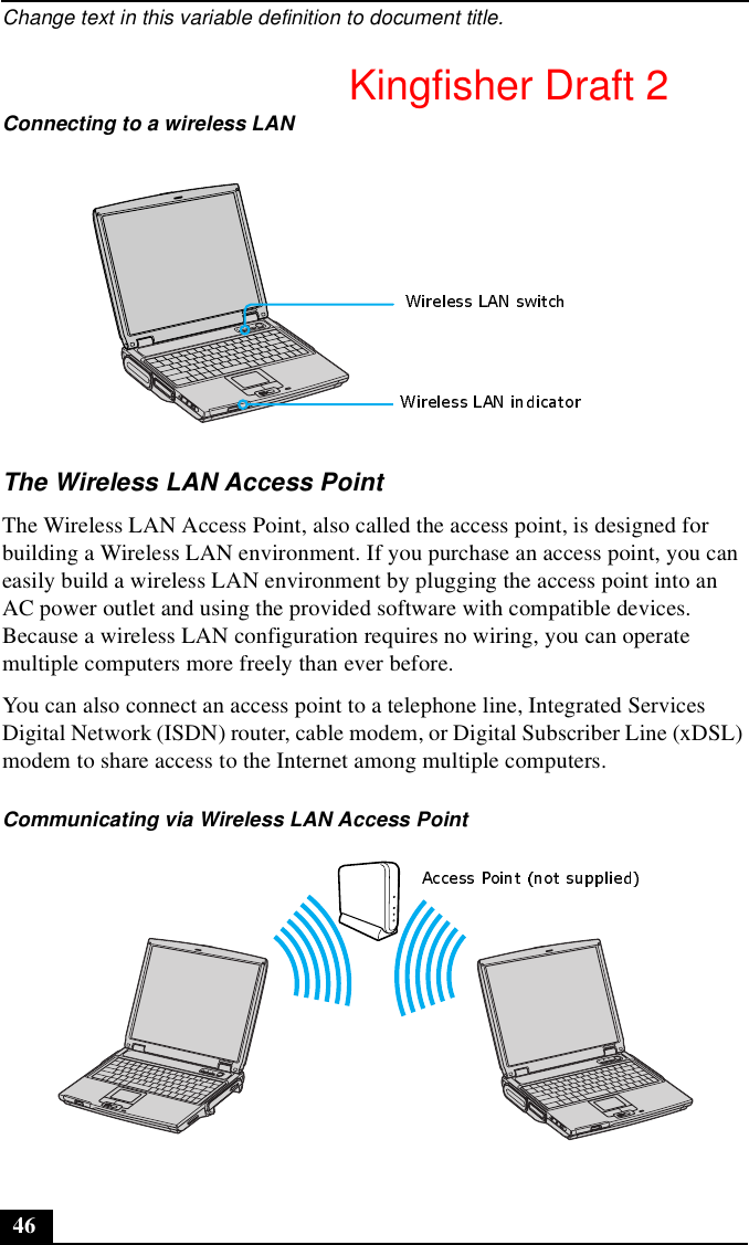 Change text in this variable definition to document title.46The Wireless LAN Access PointThe Wireless LAN Access Point, also called the access point, is designed for building a Wireless LAN environment. If you purchase an access point, you can easily build a wireless LAN environment by plugging the access point into an AC power outlet and using the provided software with compatible devices. Because a wireless LAN configuration requires no wiring, you can operate multiple computers more freely than ever before.You can also connect an access point to a telephone line, Integrated Services Digital Network (ISDN) router, cable modem, or Digital Subscriber Line (xDSL) modem to share access to the Internet among multiple computers.Connecting to a wireless LANCommunicating via Wireless LAN Access PointKingfisher Draft 2
