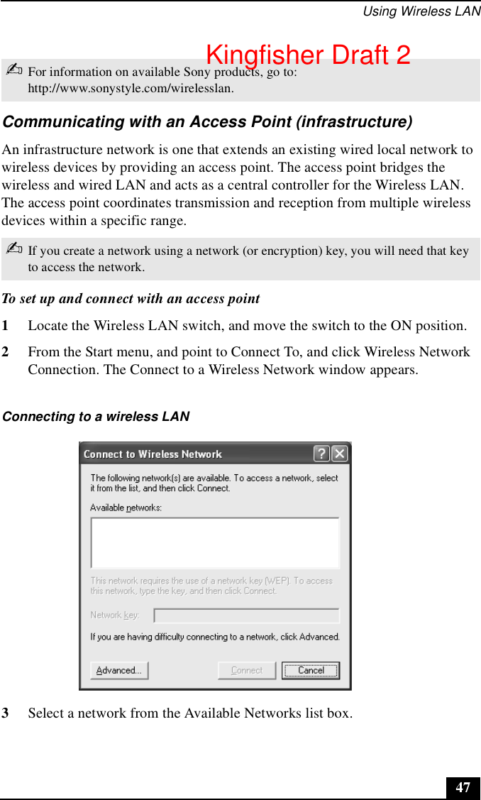 Using Wireless LAN47Communicating with an Access Point (infrastructure)An infrastructure network is one that extends an existing wired local network to wireless devices by providing an access point. The access point bridges the wireless and wired LAN and acts as a central controller for the Wireless LAN. The access point coordinates transmission and reception from multiple wireless devices within a specific range.To set up and connect with an access point1Locate the Wireless LAN switch, and move the switch to the ON position.2From the Start menu, and point to Connect To, and click Wireless Network Connection. The Connect to a Wireless Network window appears.3Select a network from the Available Networks list box. ✍For information on available Sony products, go to: http://www.sonystyle.com/wirelesslan.✍If you create a network using a network (or encryption) key, you will need that key to access the network.Connecting to a wireless LANKingfisher Draft 2
