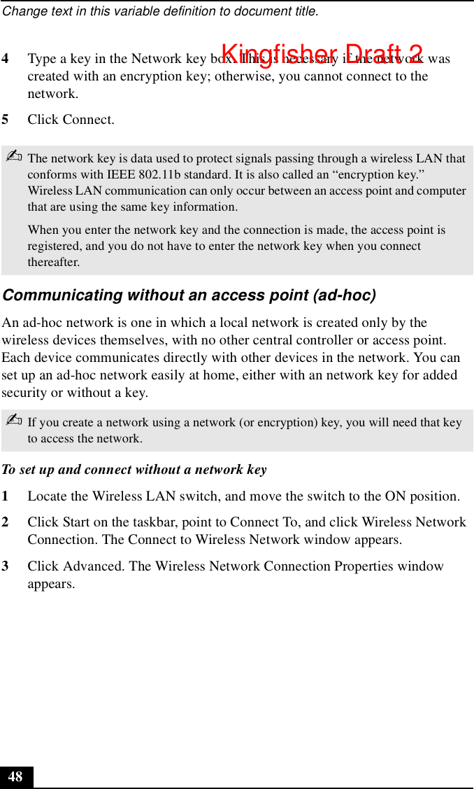 Change text in this variable definition to document title.484Type a key in the Network key box. This is necessary if the network was created with an encryption key; otherwise, you cannot connect to the network.5Click Connect.Communicating without an access point (ad-hoc)An ad-hoc network is one in which a local network is created only by the wireless devices themselves, with no other central controller or access point. Each device communicates directly with other devices in the network. You can set up an ad-hoc network easily at home, either with an network key for added security or without a key.To set up and connect without a network key1Locate the Wireless LAN switch, and move the switch to the ON position.2Click Start on the taskbar, point to Connect To, and click Wireless Network Connection. The Connect to Wireless Network window appears.3Click Advanced. The Wireless Network Connection Properties window appears.✍The network key is data used to protect signals passing through a wireless LAN that conforms with IEEE 802.11b standard. It is also called an “encryption key.” Wireless LAN communication can only occur between an access point and computer that are using the same key information.When you enter the network key and the connection is made, the access point is registered, and you do not have to enter the network key when you connect thereafter.✍If you create a network using a network (or encryption) key, you will need that key to access the network.Kingfisher Draft 2