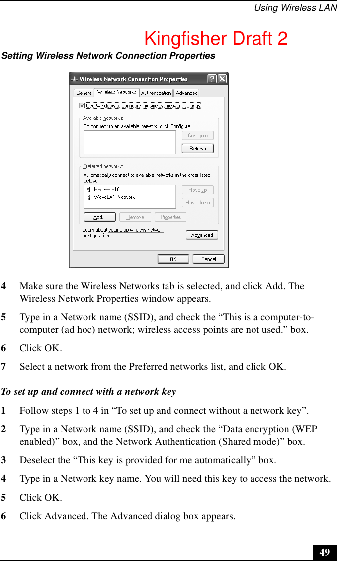 Using Wireless LAN494Make sure the Wireless Networks tab is selected, and click Add. The Wireless Network Properties window appears.5Type in a Network name (SSID), and check the “This is a computer-to-computer (ad hoc) network; wireless access points are not used.” box. 6Click OK.7Select a network from the Preferred networks list, and click OK.To set up and connect with a network key1Follow steps 1 to 4 in “To set up and connect without a network key”.2Type in a Network name (SSID), and check the “Data encryption (WEP enabled)” box, and the Network Authentication (Shared mode)” box.3Deselect the “This key is provided for me automatically” box.4Type in a Network key name. You will need this key to access the network.5Click OK.6Click Advanced. The Advanced dialog box appears.Setting Wireless Network Connection PropertiesKingfisher Draft 2