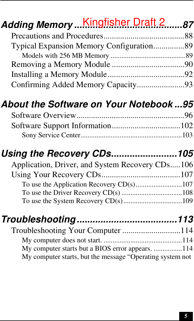 5Adding Memory .........................................87Precautions and Procedures.......................................88Typical Expansion Memory Configuration...............89Models with 256 MB Memory ..........................................89Removing a Memory Module ...................................90Installing a Memory Module.....................................92Confirming Added Memory Capacity.......................93About the Software on Your Notebook ...95Software Overview....................................................96Software Support Information.................................102Sony Service Center.........................................................103Using the Recovery CDs.........................105Application, Driver, and System Recovery CDs.....106Using Your Recovery CDs......................................107To use the Application Recovery CD(s)..........................107To use the Driver Recovery CD(s) ..................................108To use the System Recovery CD(s).................................109Troubleshooting......................................113Troubleshooting Your Computer ............................114My computer does not start. ............................................114My computer starts but a BIOS error appears. ................114My computer starts, but the message “Operating system not Kingfisher Draft 2