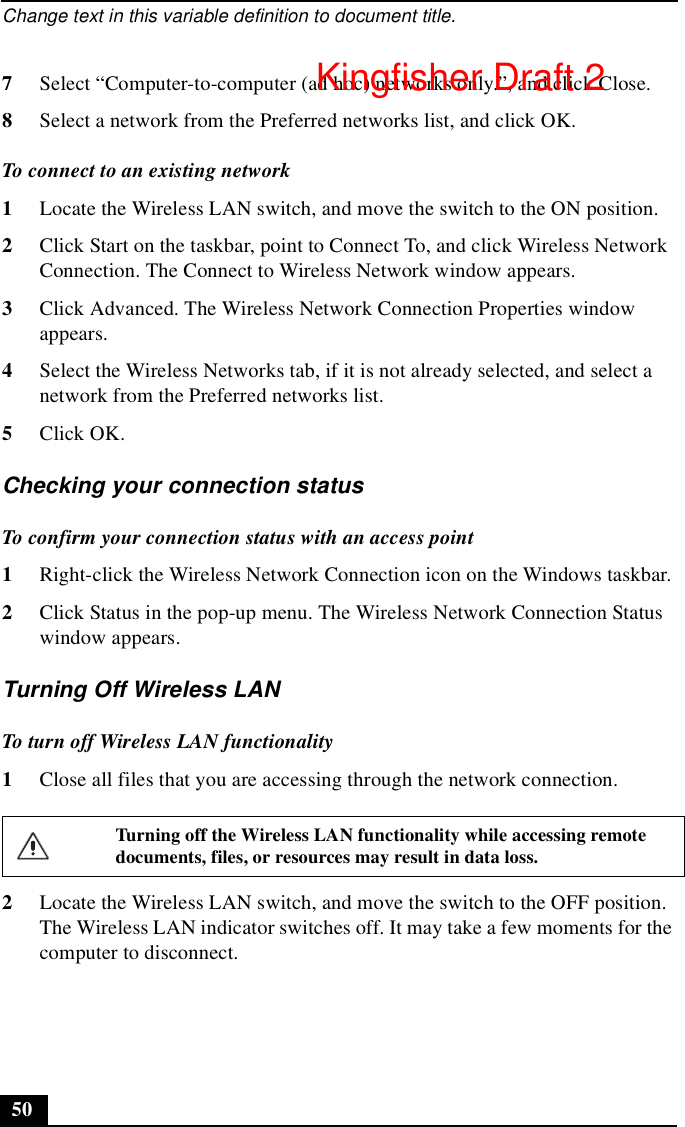 Change text in this variable definition to document title.507Select “Computer-to-computer (ad hoc) networks only.”, and click Close.8Select a network from the Preferred networks list, and click OK.To connect to an existing network1Locate the Wireless LAN switch, and move the switch to the ON position.2Click Start on the taskbar, point to Connect To, and click Wireless Network Connection. The Connect to Wireless Network window appears.3Click Advanced. The Wireless Network Connection Properties window appears.4Select the Wireless Networks tab, if it is not already selected, and select a network from the Preferred networks list.5Click OK.Checking your connection statusTo confirm your connection status with an access point1Right-click the Wireless Network Connection icon on the Windows taskbar.2Click Status in the pop-up menu. The Wireless Network Connection Status window appears.Turning Off Wireless LAN To turn off Wireless LAN functionality1Close all files that you are accessing through the network connection.2Locate the Wireless LAN switch, and move the switch to the OFF position. The Wireless LAN indicator switches off. It may take a few moments for the computer to disconnect.Turning off the Wireless LAN functionality while accessing remote documents, files, or resources may result in data loss.Kingfisher Draft 2