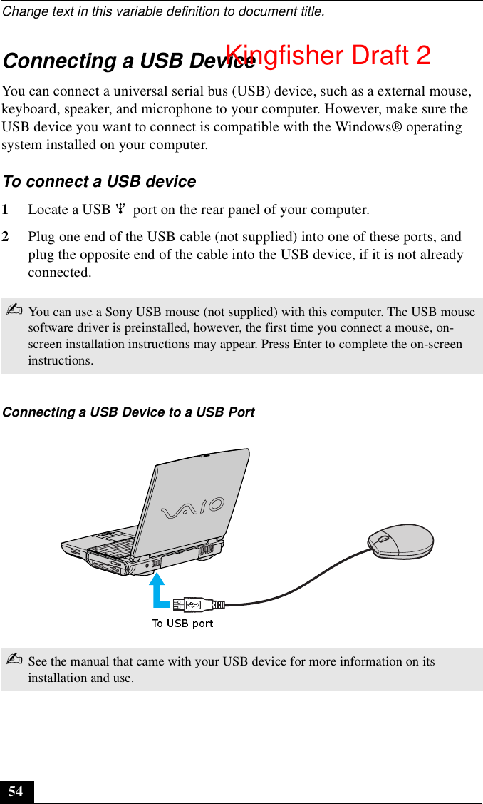 Change text in this variable definition to document title.54Connecting a USB DeviceYou can connect a universal serial bus (USB) device, such as a external mouse, keyboard, speaker, and microphone to your computer. However, make sure the USB device you want to connect is compatible with the Windows® operating system installed on your computer.To connect a USB device 1Locate a USB   port on the rear panel of your computer.2Plug one end of the USB cable (not supplied) into one of these ports, and plug the opposite end of the cable into the USB device, if it is not already connected.✍You can use a Sony USB mouse (not supplied) with this computer. The USB mouse software driver is preinstalled, however, the first time you connect a mouse, on-screen installation instructions may appear. Press Enter to complete the on-screen instructions.Connecting a USB Device to a USB Port✍See the manual that came with your USB device for more information on its installation and use.Kingfisher Draft 2