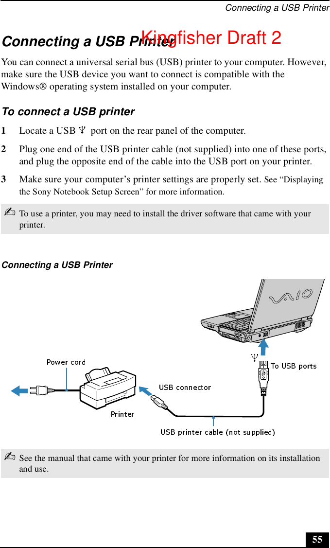 Connecting a USB Printer55Connecting a USB PrinterYou can connect a universal serial bus (USB) printer to your computer. However, make sure the USB device you want to connect is compatible with the Windows® operating system installed on your computer.To connect a USB printer 1Locate a USB   port on the rear panel of the computer.2Plug one end of the USB printer cable (not supplied) into one of these ports, and plug the opposite end of the cable into the USB port on your printer.3Make sure your computer’s printer settings are properly set. See “Displaying the Sony Notebook Setup Screen” for more information.✍To use a printer, you may need to install the driver software that came with your printer.Connecting a USB Printer✍See the manual that came with your printer for more information on its installation and use.Kingfisher Draft 2