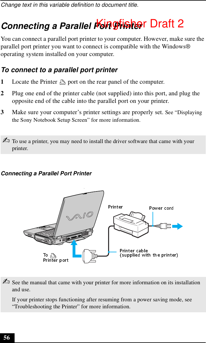 Change text in this variable definition to document title.56Connecting a Parallel Port PrinterYou can connect a parallel port printer to your computer. However, make sure the parallel port printer you want to connect is compatible with the Windows® operating system installed on your computer.To connect to a parallel port printer1Locate the Printer   port on the rear panel of the computer.2Plug one end of the printer cable (not supplied) into this port, and plug the opposite end of the cable into the parallel port on your printer.3Make sure your computer’s printer settings are properly set. See “Displaying the Sony Notebook Setup Screen” for more information.✍To use a printer, you may need to install the driver software that came with your printer.Connecting a Parallel Port Printer✍See the manual that came with your printer for more information on its installation and use.If your printer stops functioning after resuming from a power saving mode, see “Troubleshooting the Printer” for more information.Kingfisher Draft 2
