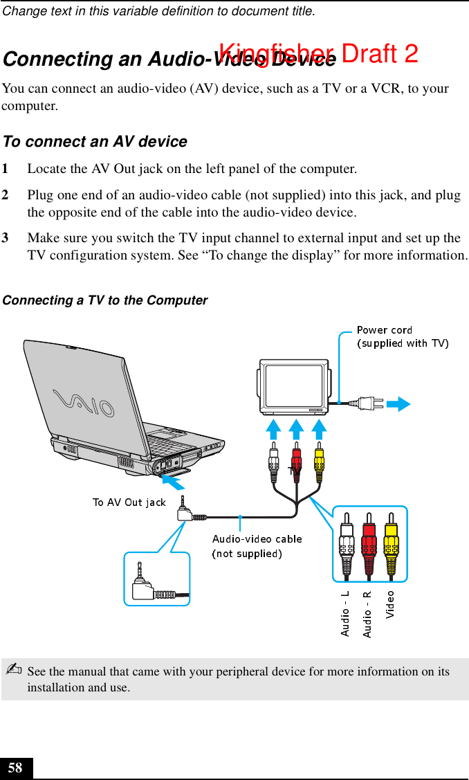 Change text in this variable definition to document title.58Connecting an Audio-Video DeviceYou can connect an audio-video (AV) device, such as a TV or a VCR, to your computer. To connect an AV device1Locate the AV Out jack on the left panel of the computer.2Plug one end of an audio-video cable (not supplied) into this jack, and plug the opposite end of the cable into the audio-video device.3Make sure you switch the TV input channel to external input and set up the TV configuration system. See “To change the display” for more information.Connecting a TV to the Computer✍See the manual that came with your peripheral device for more information on its installation and use.Kingfisher Draft 2
