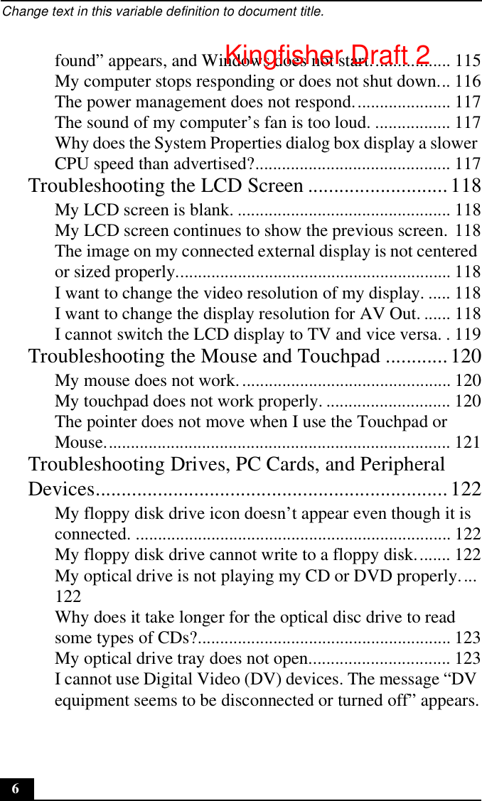 Change text in this variable definition to document title.6found” appears, and Windows does not start.................. 115My computer stops responding or does not shut down... 116The power management does not respond...................... 117The sound of my computer’s fan is too loud. ................. 117Why does the System Properties dialog box display a slower CPU speed than advertised?............................................ 117Troubleshooting the LCD Screen ...........................118My LCD screen is blank. ................................................ 118My LCD screen continues to show the previous screen. 118The image on my connected external display is not centered or sized properly.............................................................. 118I want to change the video resolution of my display. ..... 118I want to change the display resolution for AV Out. ...... 118I cannot switch the LCD display to TV and vice versa. . 119Troubleshooting the Mouse and Touchpad ............120My mouse does not work................................................ 120My touchpad does not work properly. ............................ 120The pointer does not move when I use the Touchpad or Mouse.............................................................................. 121Troubleshooting Drives, PC Cards, and Peripheral Devices....................................................................122My floppy disk drive icon doesn’t appear even though it is connected. ....................................................................... 122My floppy disk drive cannot write to a floppy disk........ 122My optical drive is not playing my CD or DVD properly....122Why does it take longer for the optical disc drive to read some types of CDs?......................................................... 123My optical drive tray does not open................................ 123I cannot use Digital Video (DV) devices. The message “DV equipment seems to be disconnected or turned off” appears.Kingfisher Draft 2