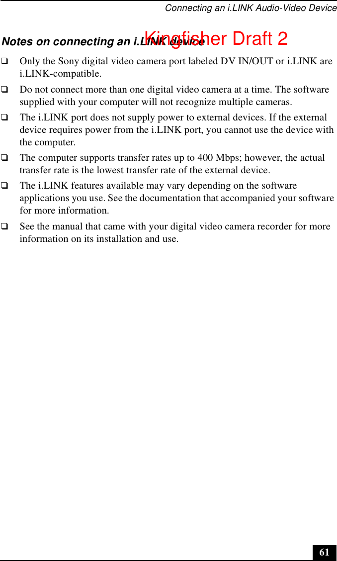 Connecting an i.LINK Audio-Video Device61Notes on connecting an i.LINK device❑Only the Sony digital video camera port labeled DV IN/OUT or i.LINK are i.LINK-compatible.❑Do not connect more than one digital video camera at a time. The software supplied with your computer will not recognize multiple cameras.❑The i.LINK port does not supply power to external devices. If the external device requires power from the i.LINK port, you cannot use the device with the computer.❑The computer supports transfer rates up to 400 Mbps; however, the actual transfer rate is the lowest transfer rate of the external device.❑The i.LINK features available may vary depending on the software applications you use. See the documentation that accompanied your software for more information.❑See the manual that came with your digital video camera recorder for more information on its installation and use.Kingfisher Draft 2