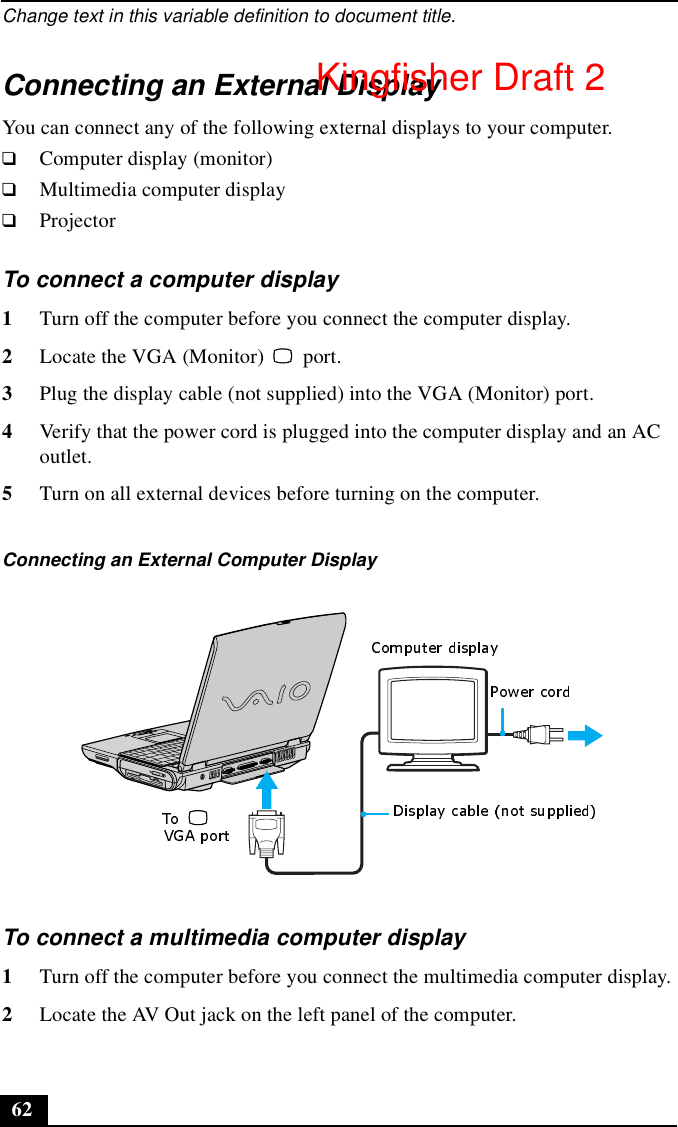 Change text in this variable definition to document title.62Connecting an External DisplayYou can connect any of the following external displays to your computer.❑Computer display (monitor)❑Multimedia computer display❑ProjectorTo connect a computer display 1Turn off the computer before you connect the computer display.2Locate the VGA (Monitor)   port. 3Plug the display cable (not supplied) into the VGA (Monitor) port. 4Verify that the power cord is plugged into the computer display and an AC outlet.5Turn on all external devices before turning on the computer.To connect a multimedia computer display 1Turn off the computer before you connect the multimedia computer display.2Locate the AV Out jack on the left panel of the computer.Connecting an External Computer Display Kingfisher Draft 2