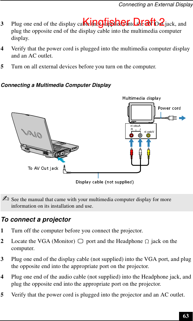 Connecting an External Display633Plug one end of the display cable (not supplied) into the AV Out jack, and plug the opposite end of the display cable into the multimedia computer display.4Verify that the power cord is plugged into the multimedia computer display and an AC outlet.5Turn on all external devices before you turn on the computer.To connect a projector 1Turn off the computer before you connect the projector.2Locate the VGA (Monitor)   port and the Headphone   jack on the computer. 3Plug one end of the display cable (not supplied) into the VGA port, and plug the opposite end into the appropriate port on the projector.4Plug one end of the audio cable (not supplied) into the Headphone jack, and plug the opposite end into the appropriate port on the projector. 5Verify that the power cord is plugged into the projector and an AC outlet.Connecting a Multimedia Computer Display ✍See the manual that came with your multimedia computer display for more information on its installation and use.RAudio InLVideo InKingfisher Draft 2