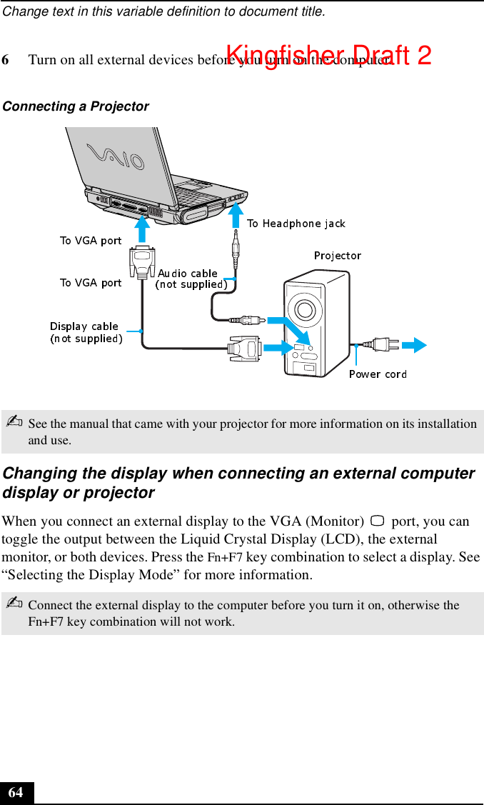 Change text in this variable definition to document title.646Turn on all external devices before you turn on the computer.Changing the display when connecting an external computer display or projectorWhen you connect an external display to the VGA (Monitor)   port, you can toggle the output between the Liquid Crystal Display (LCD), the external monitor, or both devices. Press the Fn+F7 key combination to select a display. See “Selecting the Display Mode” for more information.Connecting a Projector ✍See the manual that came with your projector for more information on its installation and use.✍Connect the external display to the computer before you turn it on, otherwise the Fn+F7 key combination will not work.Kingfisher Draft 2