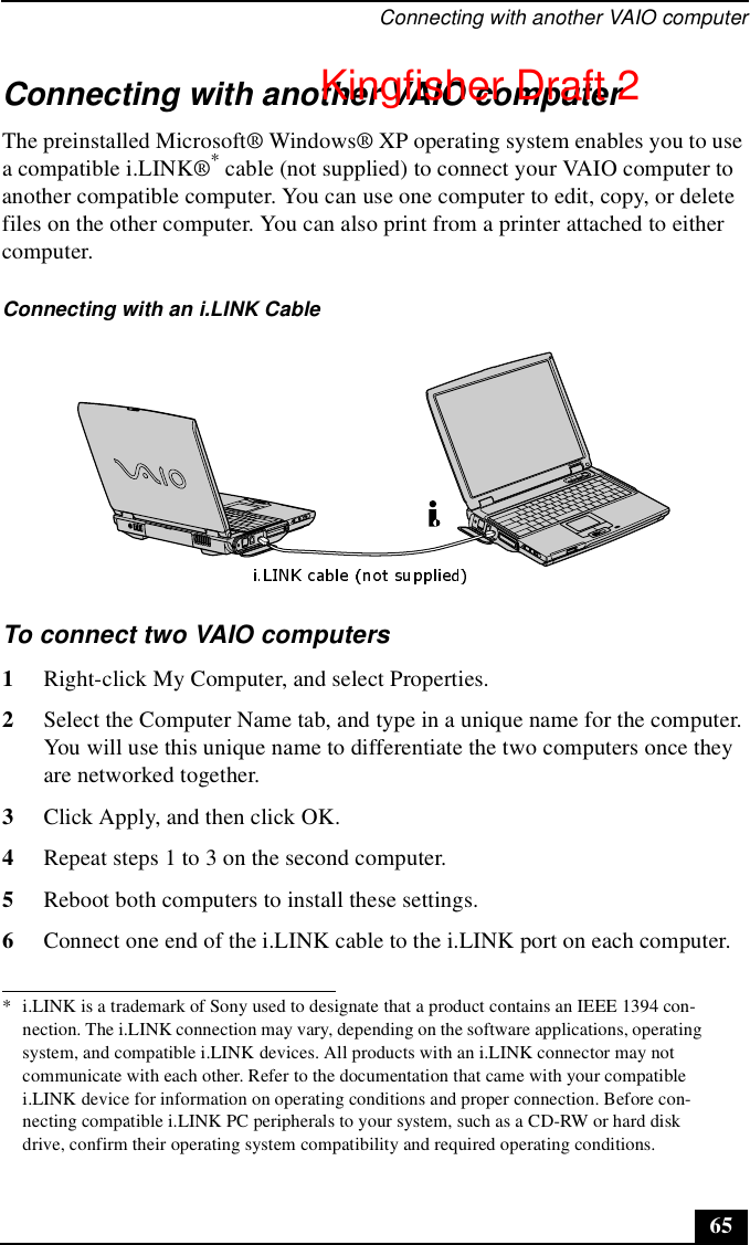 Connecting with another VAIO computer65Connecting with another VAIO computerThe preinstalled Microsoft® Windows® XP operating system enables you to use a compatible i.LINK®* cable (not supplied) to connect your VAIO computer to another compatible computer. You can use one computer to edit, copy, or delete files on the other computer. You can also print from a printer attached to either computer.To connect two VAIO computers1Right-click My Computer, and select Properties. 2Select the Computer Name tab, and type in a unique name for the computer. You will use this unique name to differentiate the two computers once they are networked together.3Click Apply, and then click OK.4Repeat steps 1 to 3 on the second computer.5Reboot both computers to install these settings.6Connect one end of the i.LINK cable to the i.LINK port on each computer.* i.LINK is a trademark of Sony used to designate that a product contains an IEEE 1394 con-nection. The i.LINK connection may vary, depending on the software applications, operating system, and compatible i.LINK devices. All products with an i.LINK connector may not communicate with each other. Refer to the documentation that came with your compatible i.LINK device for information on operating conditions and proper connection. Before con-necting compatible i.LINK PC peripherals to your system, such as a CD-RW or hard disk drive, confirm their operating system compatibility and required operating conditions.Connecting with an i.LINK CableKingfisher Draft 2