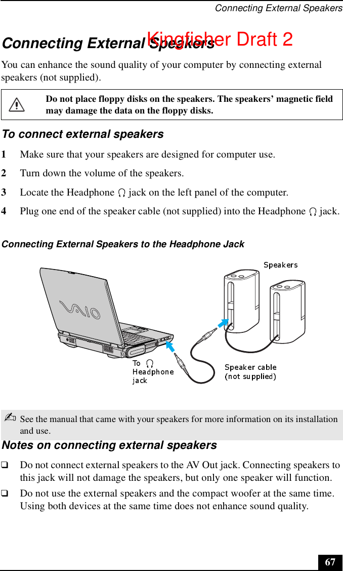 Connecting External Speakers67Connecting External SpeakersYou can enhance the sound quality of your computer by connecting external speakers (not supplied).To connect external speakers1Make sure that your speakers are designed for computer use.2Turn down the volume of the speakers.3Locate the Headphone   jack on the left panel of the computer.4Plug one end of the speaker cable (not supplied) into the Headphone   jack. Notes on connecting external speakers❑Do not connect external speakers to the AV Out jack. Connecting speakers to this jack will not damage the speakers, but only one speaker will function.❑Do not use the external speakers and the compact woofer at the same time. Using both devices at the same time does not enhance sound quality.Do not place floppy disks on the speakers. The speakers’ magnetic field may damage the data on the floppy disks.Connecting External Speakers to the Headphone Jack✍See the manual that came with your speakers for more information on its installation and use.Kingfisher Draft 2