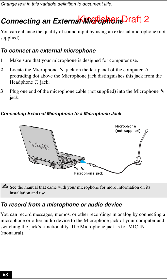 Change text in this variable definition to document title.68Connecting an External MicrophoneYou can enhance the quality of sound input by using an external microphone (not supplied).To connect an external microphone1Make sure that your microphone is designed for computer use.2Locate the Microphone   jack on the left panel of the computer. A protruding dot above the Microphone jack distinguishes this jack from the Headphone  jack. 3Plug one end of the microphone cable (not supplied) into the Microphone   jack.To record from a microphone or audio deviceYou can record messages, memos, or other recordings in analog by connecting a microphone or other audio device to the Microphone jack of your computer and switching the jack’s functionality. The Microphone jack is for MIC IN (monaural).Connecting External Microphone to a Microphone Jack✍See the manual that came with your microphone for more information on its installation and use.Kingfisher Draft 2