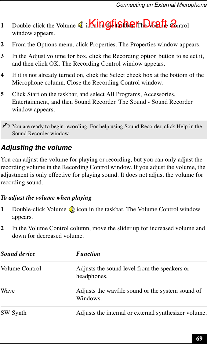 Connecting an External Microphone691Double-click the Volume   icon on the taskbar. The Volume Control window appears. 2From the Options menu, click Properties. The Properties window appears.3In the Adjust volume for box, click the Recording option button to select it, and then click OK. The Recording Control window appears.4If it is not already turned on, click the Select check box at the bottom of the Microphone column. Close the Recording Control window.5Click Start on the taskbar, and select All Programs, Accessories, Entertainment, and then Sound Recorder. The Sound - Sound Recorder window appears.Adjusting the volumeYou can adjust the volume for playing or recording, but you can only adjust the recording volume in the Recording Control window. If you adjust the volume, the adjustment is only effective for playing sound. It does not adjust the volume for recording sound.To adjust the volume when playing 1Double-click Volume   icon in the taskbar. The Volume Control window appears.2In the Volume Control column, move the slider up for increased volume and down for decreased volume.✍You are ready to begin recording. For help using Sound Recorder, click Help in the Sound Recorder window.Sound device FunctionVolume Control Adjusts the sound level from the speakers or headphones.Wave Adjusts the wavfile sound or the system sound of Windows.SW Synth Adjusts the internal or external synthesizer volume.Kingfisher Draft 2