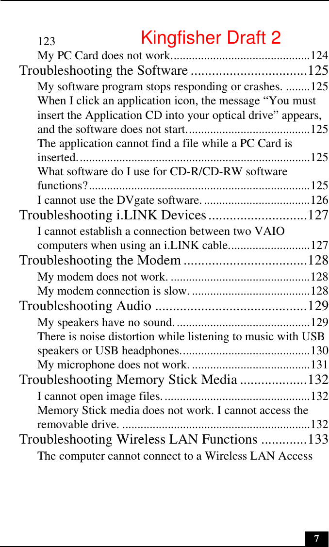 7123My PC Card does not work..............................................124Troubleshooting the Software .................................125My software program stops responding or crashes. ........125When I click an application icon, the message “You must insert the Application CD into your optical drive” appears, and the software does not start.........................................125The application cannot find a file while a PC Card is inserted.............................................................................125What software do I use for CD-R/CD-RW software functions?.........................................................................125I cannot use the DVgate software....................................126Troubleshooting i.LINK Devices............................127I cannot establish a connection between two VAIO computers when using an i.LINK cable...........................127Troubleshooting the Modem ...................................128My modem does not work. ..............................................128My modem connection is slow. .......................................128Troubleshooting Audio ...........................................129My speakers have no sound.............................................129There is noise distortion while listening to music with USB speakers or USB headphones...........................................130My microphone does not work. .......................................131Troubleshooting Memory Stick Media ...................132I cannot open image files.................................................132Memory Stick media does not work. I cannot access the removable drive. ..............................................................132Troubleshooting Wireless LAN Functions .............133The computer cannot connect to a Wireless LAN Access Kingfisher Draft 2