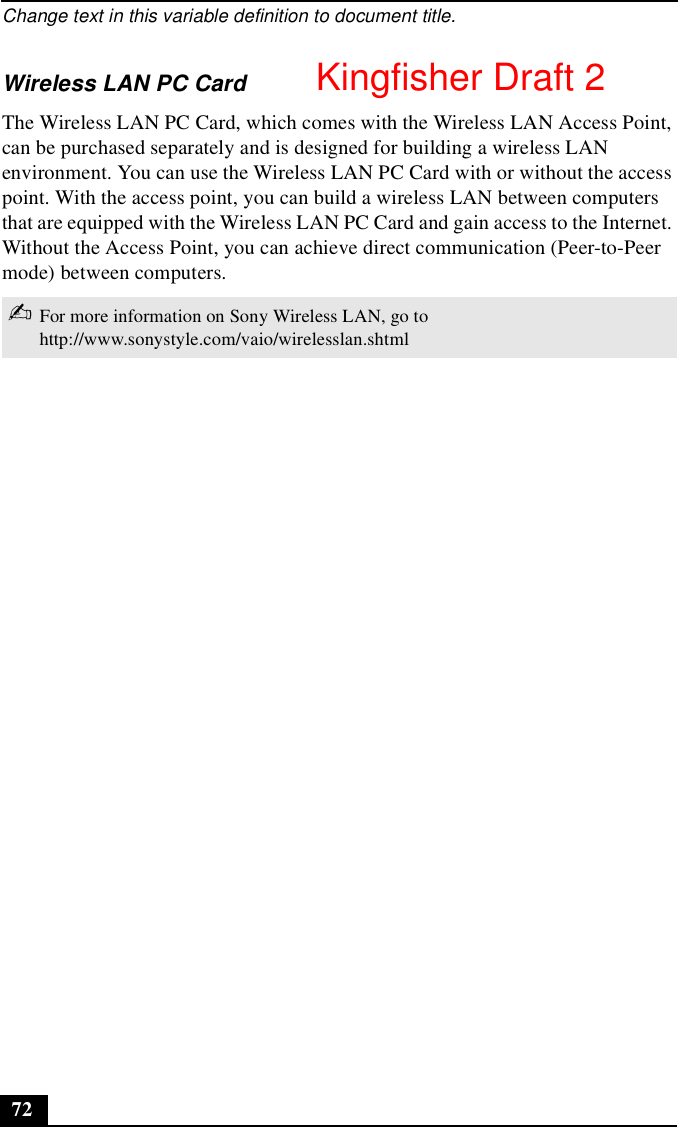 Change text in this variable definition to document title.72Wireless LAN PC CardThe Wireless LAN PC Card, which comes with the Wireless LAN Access Point, can be purchased separately and is designed for building a wireless LAN environment. You can use the Wireless LAN PC Card with or without the access point. With the access point, you can build a wireless LAN between computers that are equipped with the Wireless LAN PC Card and gain access to the Internet. Without the Access Point, you can achieve direct communication (Peer-to-Peer mode) between computers.✍For more information on Sony Wireless LAN, go to http://www.sonystyle.com/vaio/wirelesslan.shtml Kingfisher Draft 2