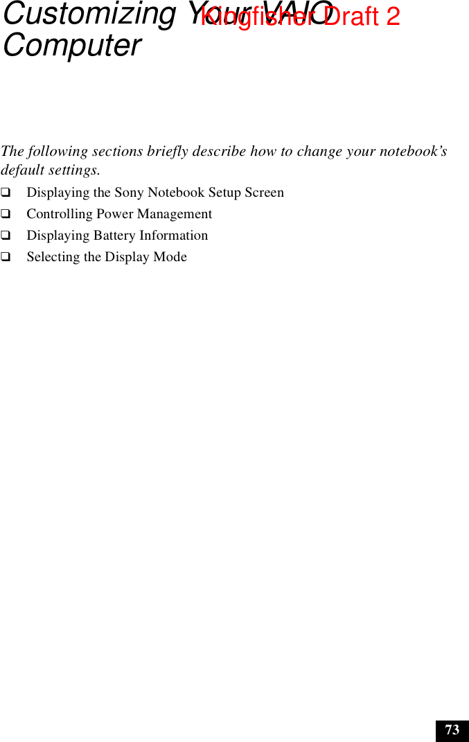 73Customizing Your VAIO ComputerThe following sections briefly describe how to change your notebook’s default settings.❑Displaying the Sony Notebook Setup Screen❑Controlling Power Management❑Displaying Battery Information❑Selecting the Display ModeKingfisher Draft 2