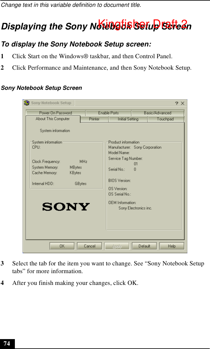 Change text in this variable definition to document title.74Displaying the Sony Notebook Setup ScreenTo display the Sony Notebook Setup screen:1Click Start on the Windows® taskbar, and then Control Panel.2Click Performance and Maintenance, and then Sony Notebook Setup.3Select the tab for the item you want to change. See “Sony Notebook Setup tabs” for more information.4After you finish making your changes, click OK.Sony Notebook Setup ScreenKingfisher Draft 2