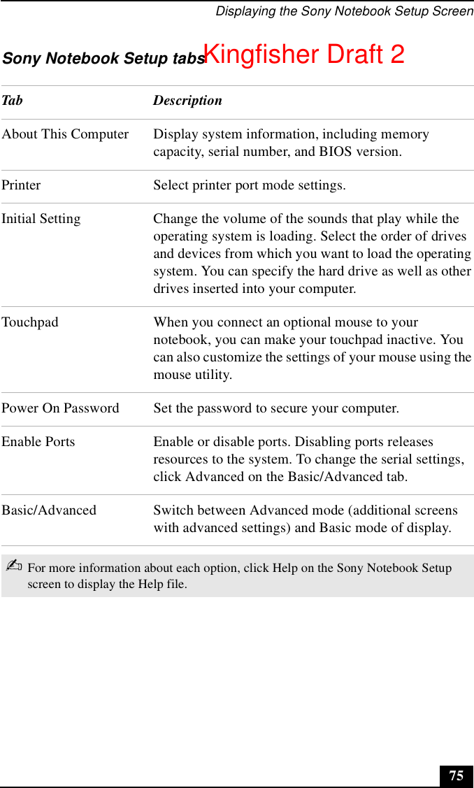 Displaying the Sony Notebook Setup Screen75Sony Notebook Setup tabsTab DescriptionAbout This Computer Display system information, including memory capacity, serial number, and BIOS version.Printer Select printer port mode settings.Initial Setting Change the volume of the sounds that play while the operating system is loading. Select the order of drives and devices from which you want to load the operating system. You can specify the hard drive as well as other drives inserted into your computer.Touchpad When you connect an optional mouse to your notebook, you can make your touchpad inactive. You can also customize the settings of your mouse using the mouse utility.Power On Password Set the password to secure your computer.Enable Ports Enable or disable ports. Disabling ports releases resources to the system. To change the serial settings, click Advanced on the Basic/Advanced tab.Basic/Advanced Switch between Advanced mode (additional screens with advanced settings) and Basic mode of display. ✍For more information about each option, click Help on the Sony Notebook Setup screen to display the Help file.Kingfisher Draft 2