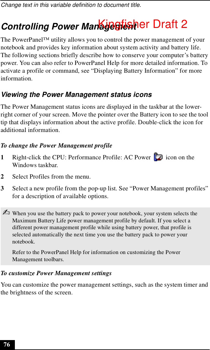 Change text in this variable definition to document title.76Controlling Power ManagementThe PowerPanel™ utility allows you to control the power management of your notebook and provides key information about system activity and battery life. The following sections briefly describe how to conserve your computer’s battery power. You can also refer to PowerPanel Help for more detailed information. To activate a profile or command, see “Displaying Battery Information” for more information.Viewing the Power Management status iconsThe Power Management status icons are displayed in the taskbar at the lower-right corner of your screen. Move the pointer over the Battery icon to see the tool tip that displays information about the active profile. Double-click the icon for additional information.To change the Power Management profile 1Right-click the CPU: Performance Profile: AC Power   icon on the Windows taskbar.2Select Profiles from the menu.3Select a new profile from the pop-up list. See “Power Management profiles” for a description of available options. To customize Power Management settingsYou can customize the power management settings, such as the system timer and the brightness of the screen.✍When you use the battery pack to power your notebook, your system selects the Maximum Battery Life power management profile by default. If you select a different power management profile while using battery power, that profile is selected automatically the next time you use the battery pack to power your notebook.Refer to the PowerPanel Help for information on customizing the Power Management toolbars.Kingfisher Draft 2