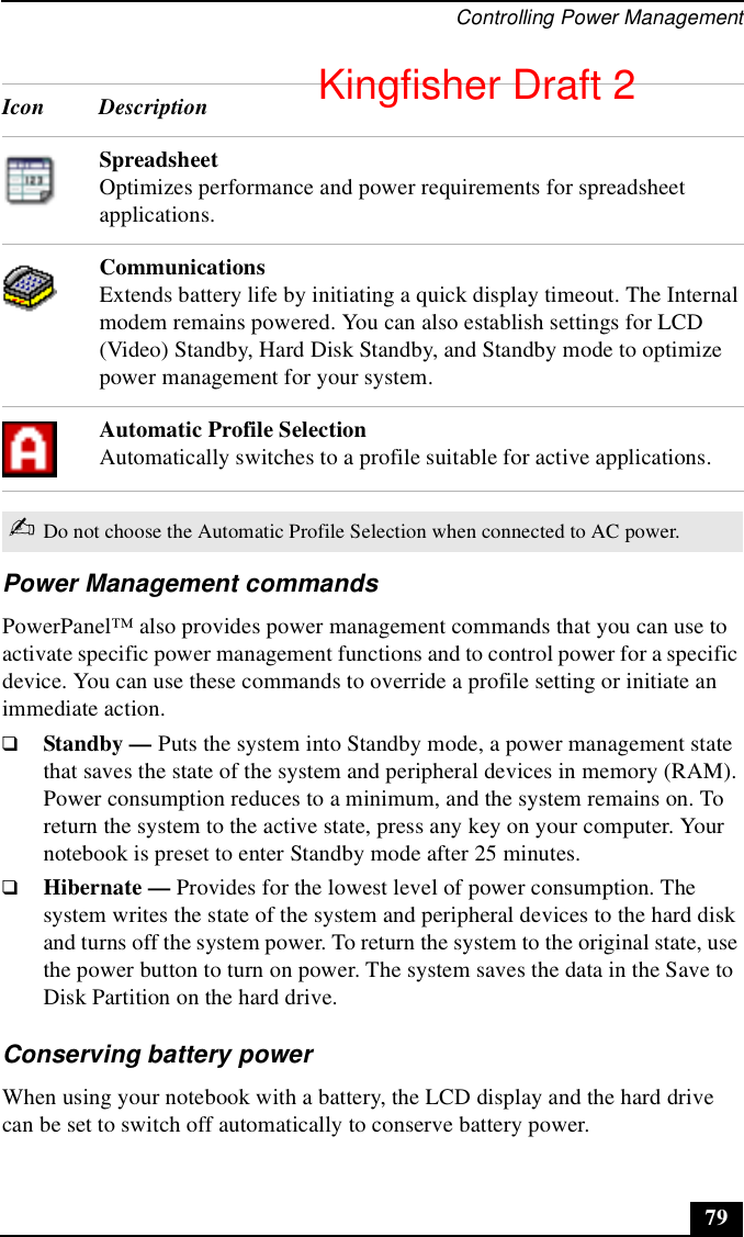 Controlling Power Management79Power Management commandsPowerPanel™ also provides power management commands that you can use to activate specific power management functions and to control power for a specific device. You can use these commands to override a profile setting or initiate an immediate action.❑Standby — Puts the system into Standby mode, a power management state that saves the state of the system and peripheral devices in memory (RAM). Power consumption reduces to a minimum, and the system remains on. To return the system to the active state, press any key on your computer. Your notebook is preset to enter Standby mode after 25 minutes.❑Hibernate — Provides for the lowest level of power consumption. The system writes the state of the system and peripheral devices to the hard disk and turns off the system power. To return the system to the original state, use the power button to turn on power. The system saves the data in the Save to Disk Partition on the hard drive.Conserving battery powerWhen using your notebook with a battery, the LCD display and the hard drive can be set to switch off automatically to conserve battery power.Spreadsheet Optimizes performance and power requirements for spreadsheet applications.Communications Extends battery life by initiating a quick display timeout. The Internal modem remains powered. You can also establish settings for LCD (Video) Standby, Hard Disk Standby, and Standby mode to optimize power management for your system.Automatic Profile SelectionAutomatically switches to a profile suitable for active applications.✍Do not choose the Automatic Profile Selection when connected to AC power.Icon DescriptionKingfisher Draft 2