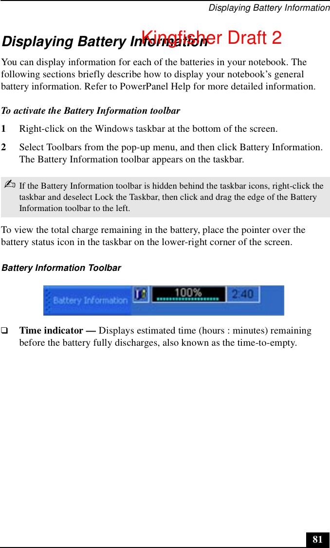 Displaying Battery Information81Displaying Battery InformationYou can display information for each of the batteries in your notebook. The following sections briefly describe how to display your notebook’s general battery information. Refer to PowerPanel Help for more detailed information.To activate the Battery Information toolbar1Right-click on the Windows taskbar at the bottom of the screen. 2Select Toolbars from the pop-up menu, and then click Battery Information. The Battery Information toolbar appears on the taskbar.To view the total charge remaining in the battery, place the pointer over the battery status icon in the taskbar on the lower-right corner of the screen.❑Time indicator — Displays estimated time (hours : minutes) remaining before the battery fully discharges, also known as the time-to-empty.✍If the Battery Information toolbar is hidden behind the taskbar icons, right-click the taskbar and deselect Lock the Taskbar, then click and drag the edge of the Battery Information toolbar to the left. Battery Information ToolbarKingfisher Draft 2