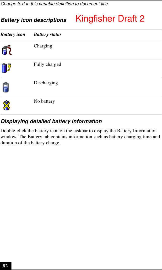 Change text in this variable definition to document title.82Battery icon descriptionsDisplaying detailed battery informationDouble-click the battery icon on the taskbar to display the Battery Information window. The Battery tab contains information such as battery charging time and duration of the battery charge.Battery icon Battery statusChargingFully chargedDischargingNo batteryKingfisher Draft 2