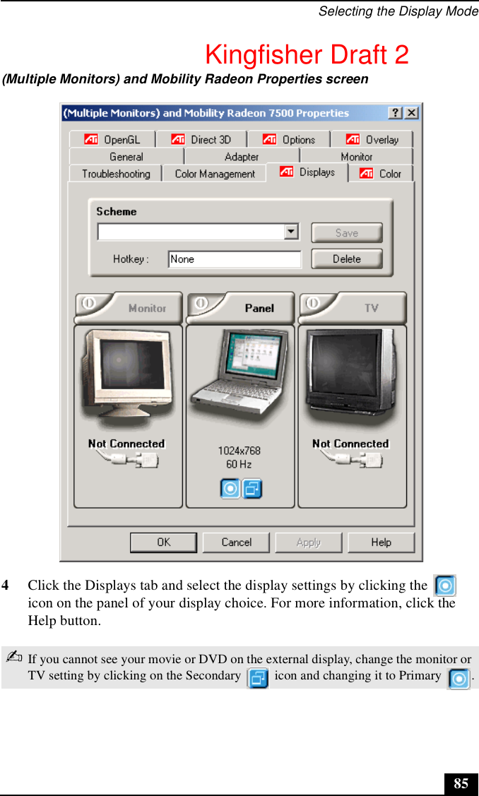 Selecting the Display Mode854Click the Displays tab and select the display settings by clicking the   icon on the panel of your display choice. For more information, click the Help button.(Multiple Monitors) and Mobility Radeon Properties screen✍If you cannot see your movie or DVD on the external display, change the monitor or TV setting by clicking on the Secondary   icon and changing it to Primary  .Kingfisher Draft 2