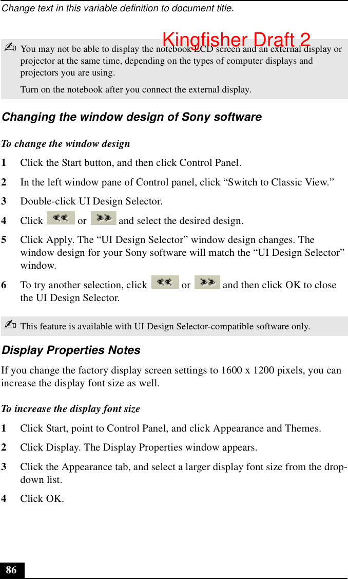 Change text in this variable definition to document title.86Changing the window design of Sony softwareTo change the window design1Click the Start button, and then click Control Panel.2In the left window pane of Control panel, click “Switch to Classic View.”3Double-click UI Design Selector. 4Click   or   and select the desired design.5Click Apply. The “UI Design Selector” window design changes. The window design for your Sony software will match the “UI Design Selector” window.6To try another selection, click   or   and then click OK to close the UI Design Selector.Display Properties NotesIf you change the factory display screen settings to 1600 x 1200 pixels, you can increase the display font size as well.To increase the display font size1Click Start, point to Control Panel, and click Appearance and Themes.2Click Display. The Display Properties window appears.3Click the Appearance tab, and select a larger display font size from the drop-down list.4Click OK.✍You may not be able to display the notebook LCD screen and an external display or projector at the same time, depending on the types of computer displays and projectors you are using.Turn on the notebook after you connect the external display.✍This feature is available with UI Design Selector-compatible software only.Kingfisher Draft 2