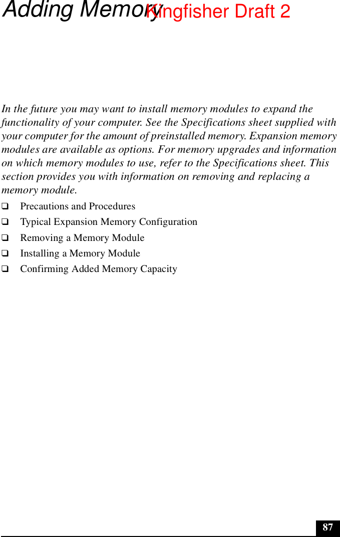 87Adding MemoryIn the future you may want to install memory modules to expand the functionality of your computer. See the Specifications sheet supplied with your computer for the amount of preinstalled memory. Expansion memory modules are available as options. For memory upgrades and information on which memory modules to use, refer to the Specifications sheet. This section provides you with information on removing and replacing a memory module.❑Precautions and Procedures❑Typical Expansion Memory Configuration❑Removing a Memory Module❑Installing a Memory Module❑Confirming Added Memory CapacityKingfisher Draft 2